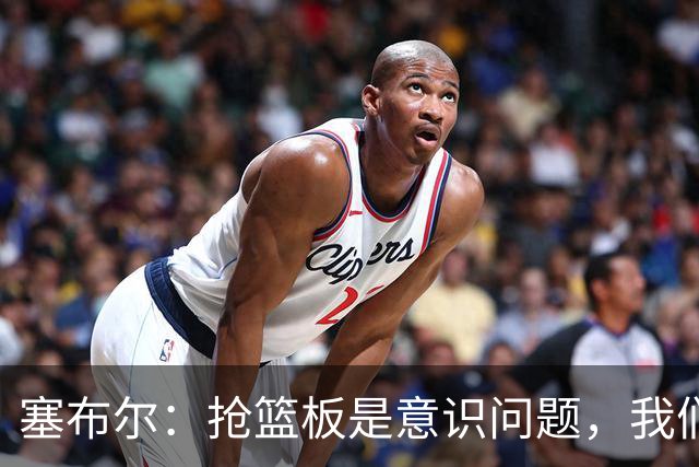 塞布尔：抢篮板是意识问题，我们的防守其实很出色