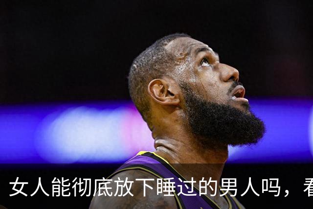 女人能彻底放下睡过的男人吗，看懂人性你就明白了！