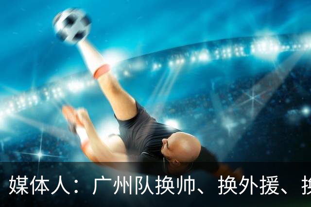 媒体人：广州队换帅、换外援、换打法使徐昕上场时间减少数据下滑