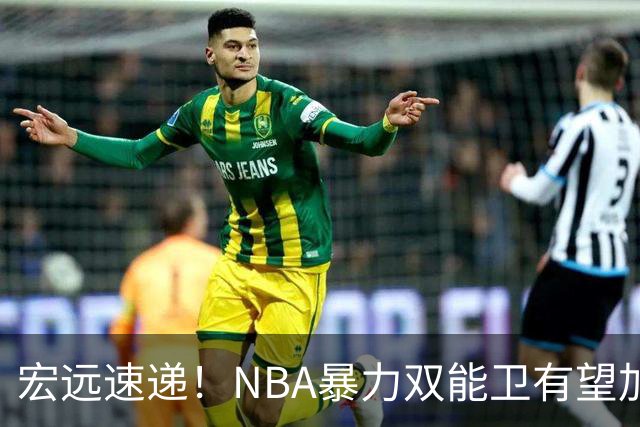 宏远速递！NBA暴力双能卫有望加盟，力保亚帅躺进总决赛？