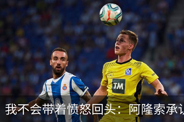 我不会带着愤怒回头：阿隆索承认执教皇家马德里时间太短