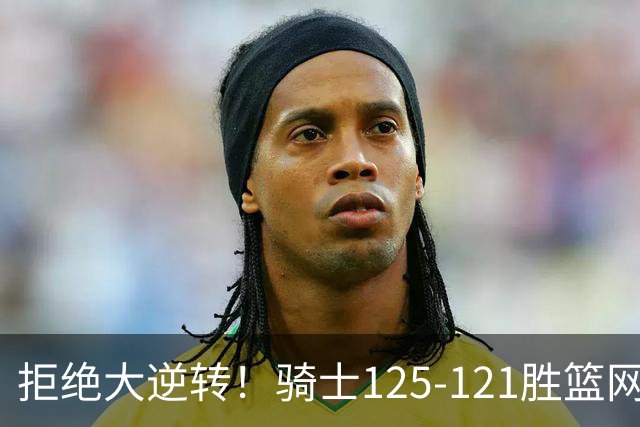 拒绝大逆转！骑士125-121胜篮网！此战看到4个事实：哈登令人担忧