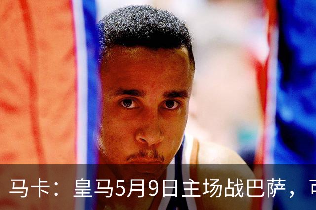 马卡：皇马5月9日主场战巴萨，可能直接决定西甲冠军