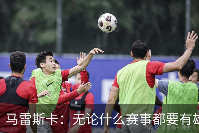 马雷斯卡：无论什么赛事都要有雄心争胜；轮换球员证明了自己